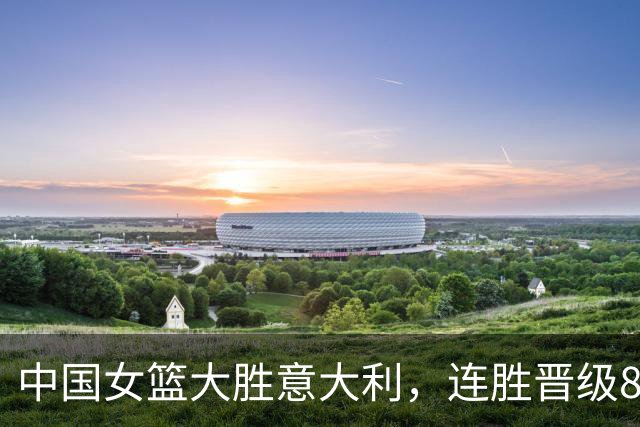 中国女篮大胜意大利，连胜晋级8强在望