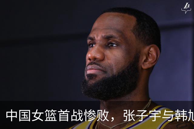 中国女篮首战惨败，张子宇与韩旭孤立无援，宫鲁鸣评价引发争议