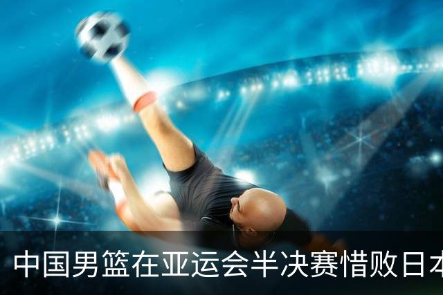中国男篮在亚运会半决赛惜败日本队，前期表现出色