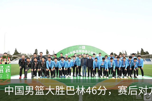 中国男篮大胜巴林46分，赛后对方态度失控