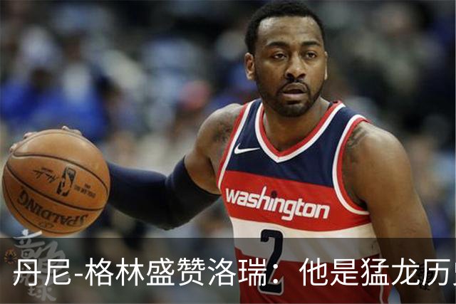 丹尼-格林盛赞洛瑞：他是猛龙历史最佳球员，值得庆祝