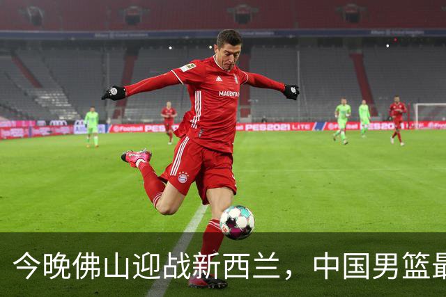今晚佛山迎战新西兰，中国男篮最后一场热身赛开打