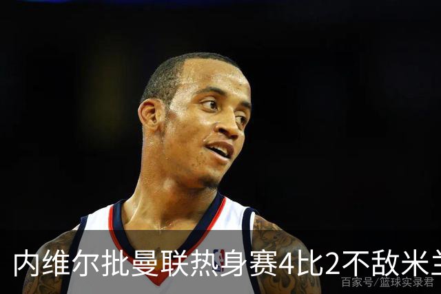 内维尔批曼联热身赛4比2不敌米兰：太丢人并敲响警钟