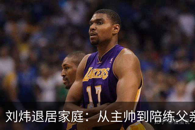 刘炜退居家庭：从主帅到陪练父亲