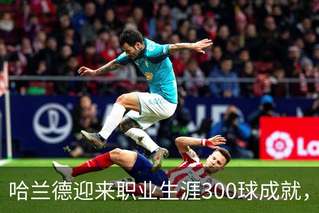 哈兰德迎来职业生涯300球成就，感恩每个瞬间