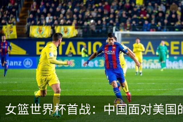 女篮世界杯首战：中国面对美国的挑战与期待