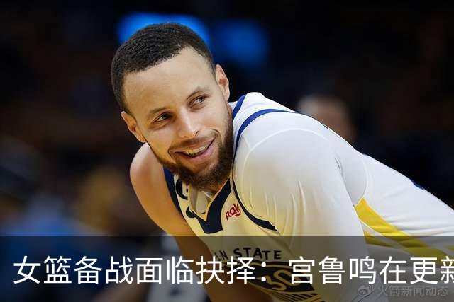 女篮备战面临抉择：宫鲁鸣在更新与求稳间权衡
