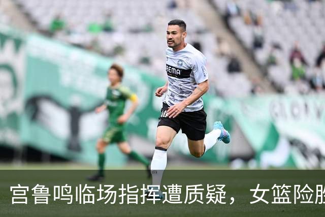 宫鲁鸣临场指挥遭质疑，女篮险胜背后隐忧明显