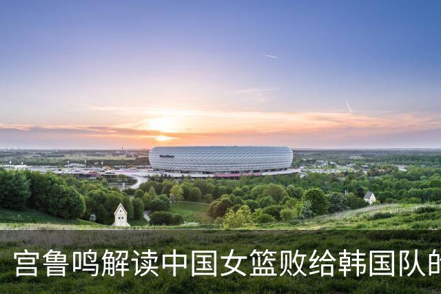 宫鲁鸣解读中国女篮败给韩国队的原因