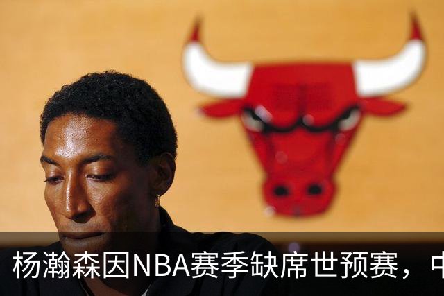杨瀚森因NBA赛季缺席世预赛，中国男篮阵容调整
