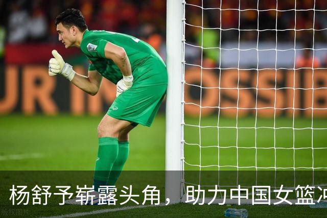 杨舒予崭露头角，助力中国女篮冲击更高目标