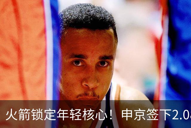 火箭锁定年轻核心！申京签下2.08亿续约合同
