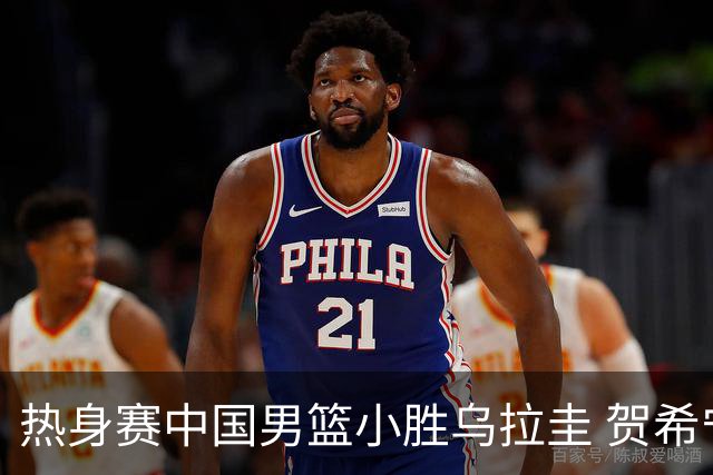 热身赛中国男篮小胜乌拉圭 贺希宁领衔得分