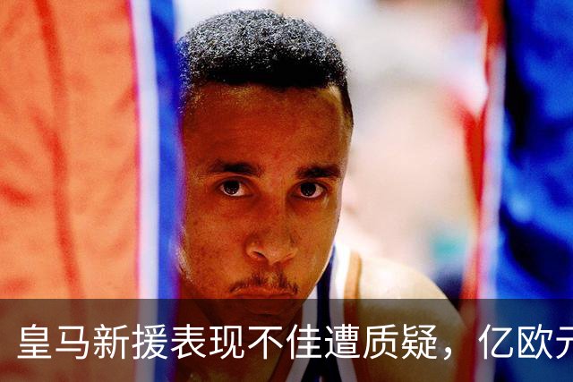 皇马新援表现不佳遭质疑，亿欧元球员未能交付