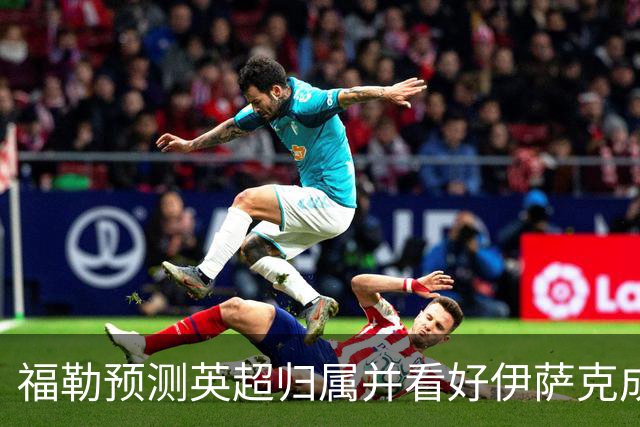 福勒预测英超归属并看好伊萨克成利物浦利器