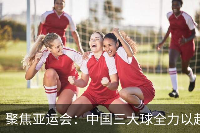 聚焦亚运会：中国三大球全力以赴展现实力