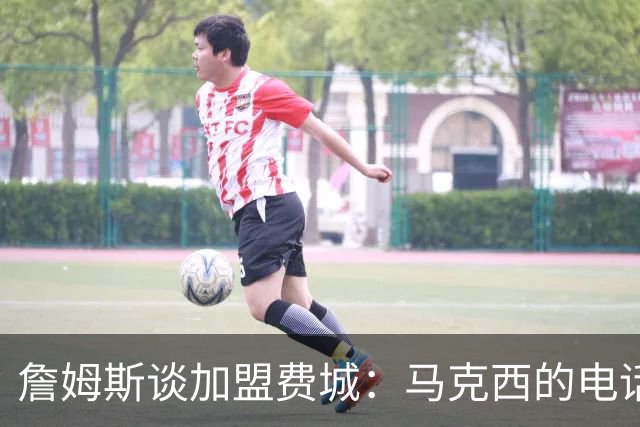 詹姆斯谈加盟费城：马克西的电话让我无法拒绝