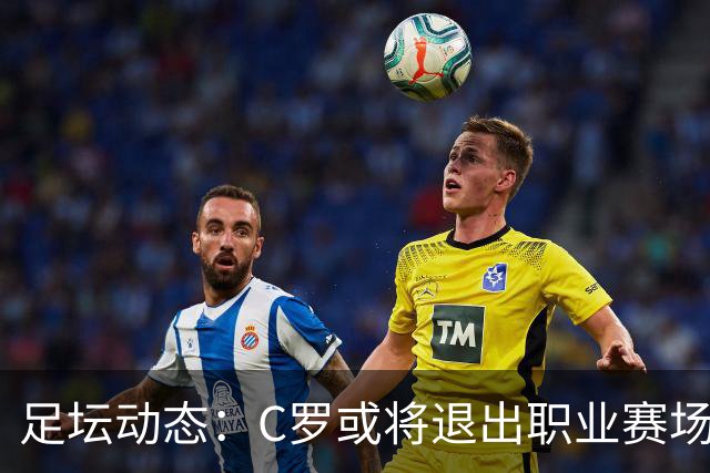 足坛动态：C罗或将退出职业赛场，凯恩低调谈荣誉