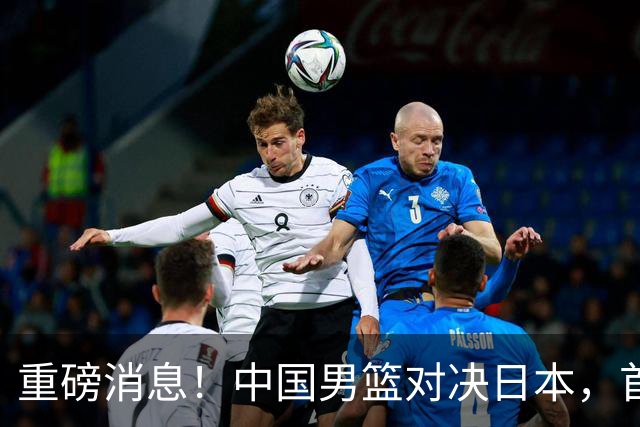 重磅消息！中国男篮对决日本，首发阵容揭晓
